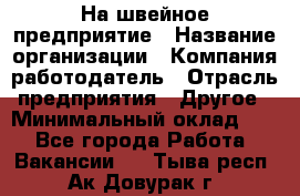 На швейное предприятие › Название организации ­ Компания-работодатель › Отрасль предприятия ­ Другое › Минимальный оклад ­ 1 - Все города Работа » Вакансии   . Тыва респ.,Ак-Довурак г.